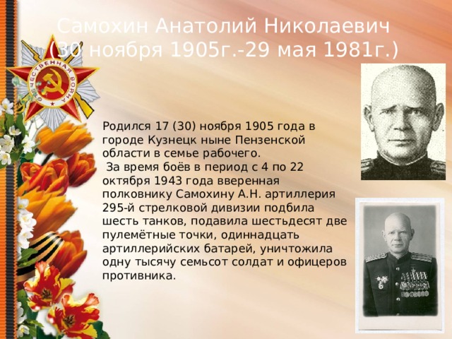 Самохин Анатолий Николаевич (30 ноября 1905г.-29 мая 1981г.) Родился 17 (30) ноября 1905 года в городе Кузнецк ныне Пензенской области в семье рабочего.  За время боёв в период с 4 по 22 октября 1943 года вверенная полковнику Самохину А.Н. артиллерия 295-й стрелковой дивизии подбила шесть танков, подавила шестьдесят две пулемётные точки, одиннадцать артиллерийских батарей, уничтожила одну тысячу семьсот солдат и офицеров противника.