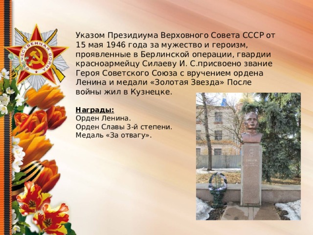 Указом Президиума Верховного Совета СССР от 15 мая 1946 года за мужество и героизм, проявленные в Берлинской операции, гвардии красноармейцу Силаеву И. С.присвоено звание Героя Советского Союза с вручением ордена Ленина и медали «Золотая Звезда» После войны жил в Кузнецке. Награды: Орден Ленина. Орден Славы 3-й степени. Медаль «За отвагу».
