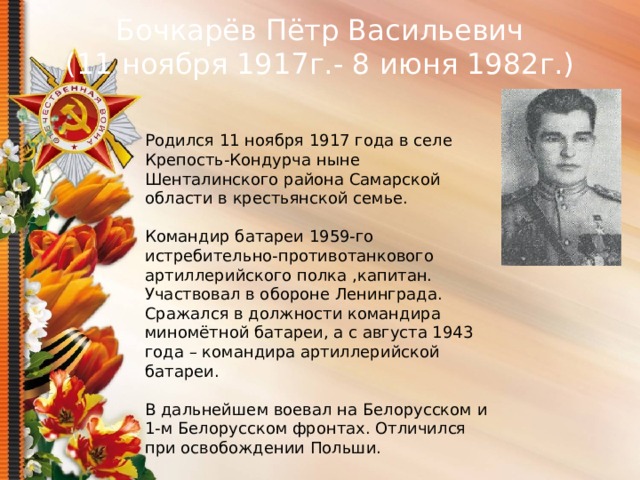Бочкарёв Пётр Васильевич (11 ноября 1917г.- 8 июня 1982г.) Родился 11 ноября 1917 года в селе Крепость-Кондурча ныне Шенталинского района Самарской области в крестьянской семье. Командир батареи 1959-го истребительно-противотанкового артиллерийского полка ,капитан. Участвовал в обороне Ленинграда. Сражался в должности командира миномётной батареи, а с августа 1943 года – командира артиллерийской батареи. В дальнейшем воевал на Белорусском и 1-м Белорусском фронтах. Отличился при освобождении Польши.