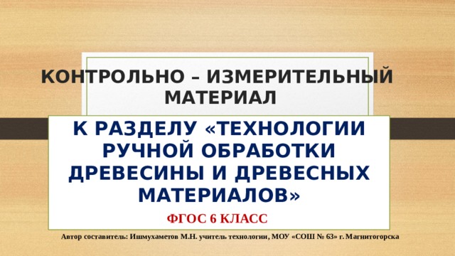 КОНТРОЛЬНО – ИЗМЕРИТЕЛЬНЫЙ  МАТЕРИАЛ К РАЗДЕЛУ «ТЕХНОЛОГИИ РУЧНОЙ ОБРАБОТКИ ДРЕВЕСИНЫ И ДРЕВЕСНЫХ МАТЕРИАЛОВ» ФГОС 6 КЛАСС Автор составитель: Ишмухаметов М.Н. учитель технологии, МОУ «СОШ № 63» г. Магнитогорска 