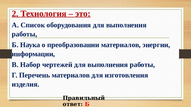 2. Технология – это: А. Список оборудования для выполнения работы, Б. Наука о преобразовании материалов, энергии, информации, В. Набор чертежей для выполнения работы, Г. Перечень материалов для изготовления изделия.  Правильный ответ: Б 