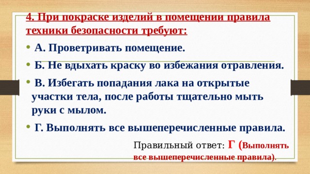 4. При покраске изделий в помещении правила техники безопасности требуют:   А. Проветривать помещение.   Б. Не вдыхать краску во избежания отравления.   В. Избегать попадания лака на открытые участки тела, после работы тщательно мыть руки с мылом.   Г. Выполнять все вышеперечисленные правила. Правильный ответ:  Г ( Выполнять все вышеперечисленные правила) . 