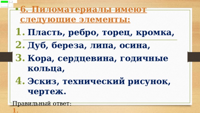 6. Пиломатериалы имеют следующие элементы: Пласть, ребро, торец, кромка, Дуб, береза, липа, осина, Кора, сердцевина, годичные кольца, Эскиз, технический рисунок, чертеж.  Правильный ответ: 1. 
