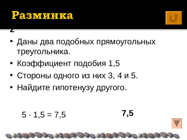 2 Даны два подобных прямоугольных треугольника. Коэффициент подобия 1,5 Стороны одного из них 3, 4 и 5. Найдите гипотенузу другого. 7,5  5 · 1,5 = 7,5 