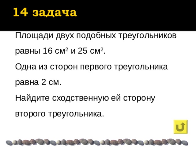 Площади двух подобных треугольников равны 16 см 2 и 25 см 2 . Одна из сторон первого треугольника равна 2 см. Найдите сходственную ей сторону второго треугольника. 