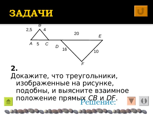 B 4 2,5 20 E A  D C 5 1 0 1 6 F 2. Докажите, что треугольники, изображенные на рисунке, подобны, и выясните взаимное положение прямых CB и DF . Решение: 