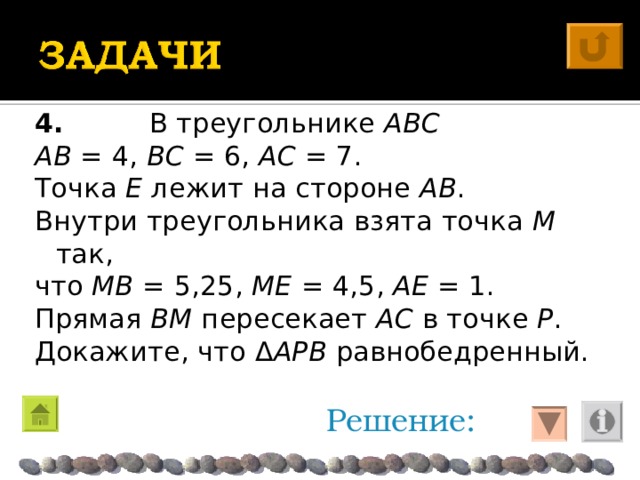 4. В треугольнике ABC  AB = 4, BC = 6, AC = 7. Точка E лежит на стороне AB . Внутри треугольника взята точка M так, что MB = 5,25 , ME = 4,5 , AE = 1. Прямая BM пересекает AC в точке P . Докажите, что Δ APB равнобедренный. Решение: 