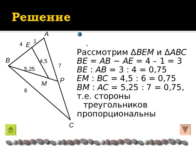  . Рассмотрим Δ BEM и Δ ABC BE = AB  −  AE  = 4 – 1 = 3 BE : AB = 3 : 4 = 0,75 EM : BC = 4,5 : 6 = 0,75 BM : AC = 5,25 : 7 = 0,75, т.е. стороны треугольников пропорциональны A 1 E 4 B 4,5 7 5,25 P M 6 C 
