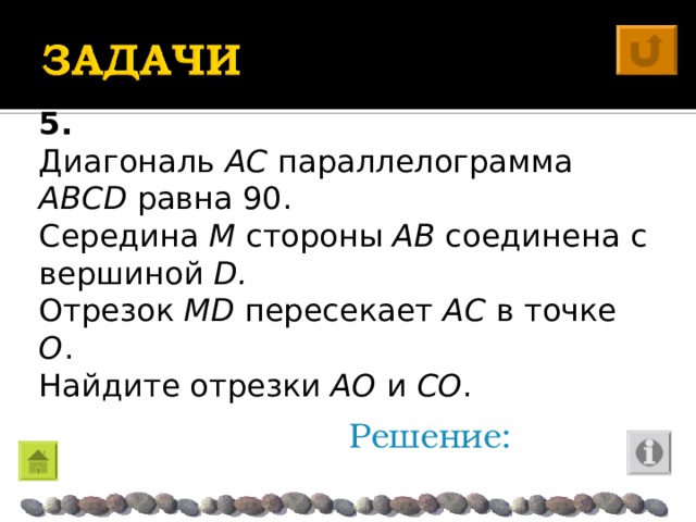 5. Диагональ AC параллелограмма ABCD  равна 90. Середина M стороны AB соединена с вершиной D . Отрезок M D пересекает AC в точке O . Найдите отрезки A О и C О . Решение: 