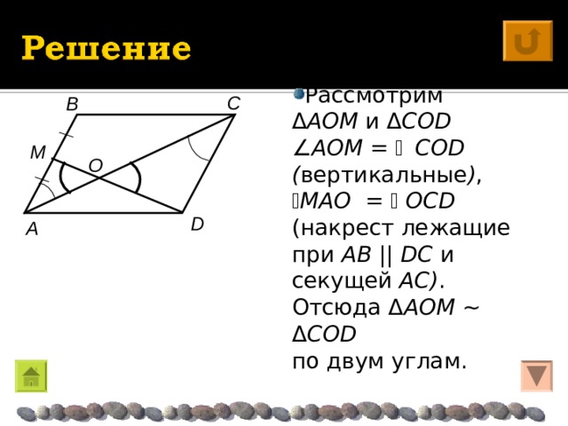 Рассмотрим Δ AO M  и Δ C О D   AO M =  C О D ( вертикальные ) ,  M AO  =   О CD  (накрест лежащие при AB  ||  DC  и секущей AC ) . Отсюда Δ AO M  ~  Δ C О D  по двум углам. C B M O D A 