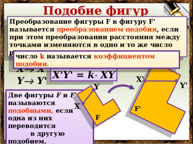 Подобие фигур Преобразование фигуры F в фигуру F' называется преобразованием подобия , если при этом преобразовании расстояния между точками изменяются в одно и то же число раз. число k называется  коэффициентом подобия. Х  Х' Х'Y' = k  ХY Y  Y' Х' Y' Y Две фигуры F и F' называются  подобными, если одна из них переводится в другую подобием. В режиме слайдов ответы появляются после кликанья мышкой Х F' F  