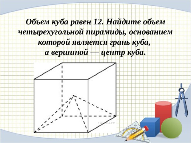 Объем куба равен 12. Найдите объем четырехугольной пирамиды, основанием которой является грань куба, а вершиной — центр куба. 