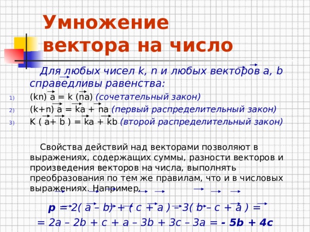 Умножение  вектора на число   Для любых чисел k , n и любых векторов а, b справедливы равенства: ( kn ) а = k (na) ( сочетательный закон)  ( k + n ) а = k а + na ( первый распределительный закон)  K ( а+ b ) = k а + kb ( второй распределительный закон)    Свойства действий над векторами позволяют в выражениях, содержащих суммы, разности векторов и произведения векторов на числа, выполнять преобразования по тем же правилам, что и в числовых выражениях.  Например, p = 2( a – b) + ( c + a ) – 3( b – c + a ) = = 2a – 2b + c + a – 3b + 3c – 3a = - 5b + 4c 