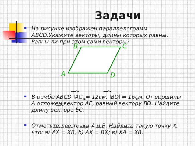  Задачи На рисунке изображен параллелограмм ABCD. Укажите векторы , длины которых равны . Равны ли при этом сами векторы?        В ромбе ABCD l AC l = 12см , l BD l  = 16см . От вершины A отложен вектор AE, равный вектору BD. Найдите длину вектора EC.  Отметьте две точки A и B. Найдите такую точку X, что: а) AX = XB; б ) AX = BX; в ) XA = XB. B C A D 