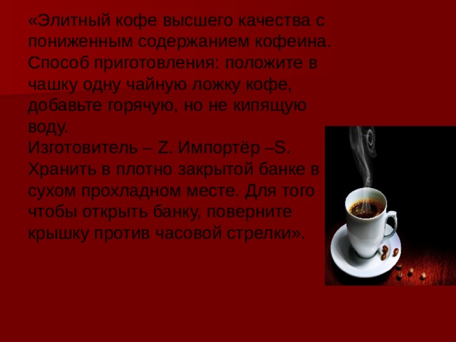 «Элитный кофе высшего качества с пониженным содержанием кофеина. Способ приготовления: положите в чашку одну чайную ложку кофе, добавьте горячую, но не кипящую воду. Изготовитель – Z. Импортёр –S. Хранить в плотно закрытой банке в сухом прохладном месте. Для того чтобы открыть банку, поверните крышку против часовой стрелки». 