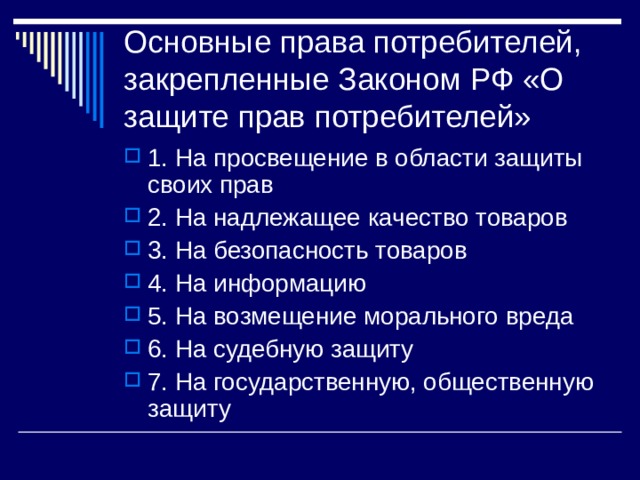 Основные права потребителей, закрепленные Законом РФ «О защите прав потребителей» 1. На просвещение в области защиты своих прав 2. На надлежащее качество товаров 3. На безопасность товаров 4. На информацию 5. На возмещение морального вреда 6. На судебную защиту 7. На государственную, общественную защиту 