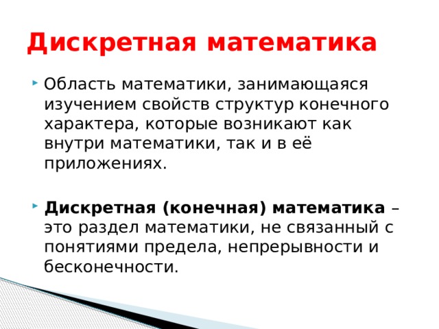 Дискретная математика Область математики, занимающаяся изучением свойств структур конечного характера, которые возникают как внутри математики, так и в её приложениях. Дискретная (конечная) математика – это раздел математики, не связанный с понятиями предела, непрерывности и бесконечности. 