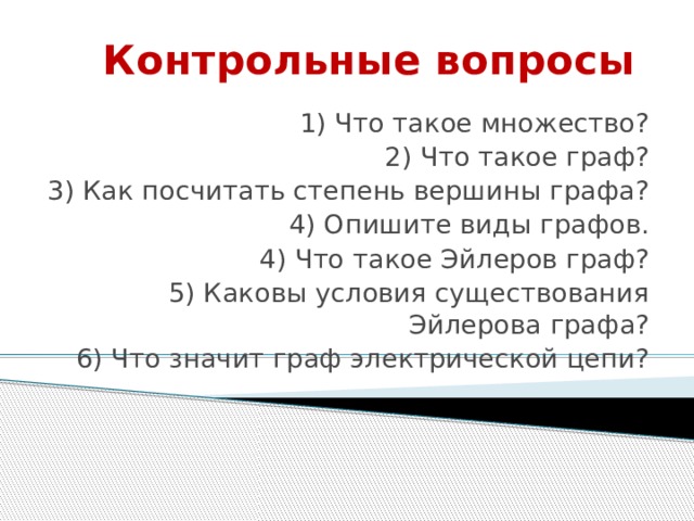 Контрольные вопросы 1) Что такое множество? 2) Что такое граф? 3) Как посчитать степень вершины графа? 4) Опишите виды графов. 4) Что такое Эйлеров граф? 5) Каковы условия существования Эйлерова графа? 6) Что значит граф электрической цепи? 