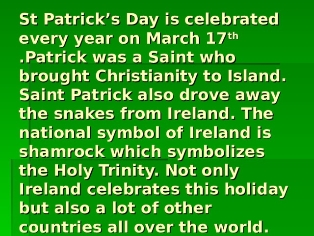 St Patrick’s Day is celebrated every year on March 17 th .Patrick was a Saint who brought Christianity to Island. Saint Patrick also drove away the snakes from Ireland. The national symbol of Ireland is shamrock which symbolizes the Holy Trinity. Not only Ireland celebrates this holiday but also a lot of other countries all over the world. 