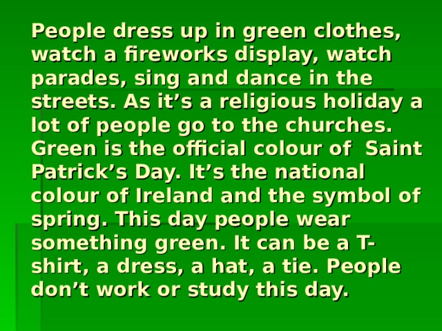 People dress up in green clothes, watch a fireworks display, watch parades, sing and dance in the streets. As it’s a religious holiday a lot of people go to the churches. Green is the official colour of Saint Patrick’s Day. It’s the national colour of Ireland and the symbol of spring. This day people wear something green. It can be a T-shirt, a dress, a hat, a tie. People don’t work or study this day. 