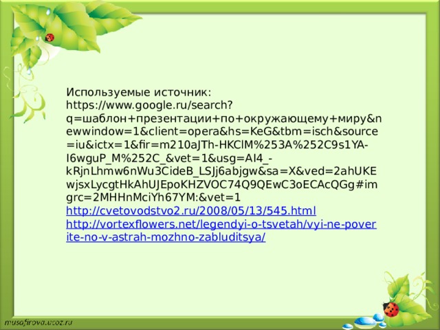 Используемые источник: https://www.google.ru/search?q=шаблон+презентации+по+окружающему+миру&newwindow=1&client=opera&hs=KeG&tbm=isch&source=iu&ictx=1&fir=m210aJTh-HKClM%253A%252C9s1YA-I6wguP_M%252C_&vet=1&usg=AI4_-kRjnLhmw6nWu3CideB_LSJj6abjgw&sa=X&ved=2ahUKEwjsxLycgtHkAhUJEpoKHZVOC74Q9QEwC3oECAcQGg#imgrc=2MHHnMciYh67YM:&vet=1 http://cvetovodstvo2.ru/2008/05/13/545.html http://vortexflowers.net/legendyi-o-tsvetah/vyi-ne-poverite-no-v-astrah-mozhno-zabluditsya/ 