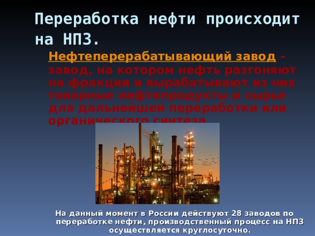 Переработка нефти происходит на НПЗ.   Нефтеперерабатывающий завод - завод, на котором нефть разгоняют на фракции и вырабатывают из них товарные нефтепродукты и сырье для дальнейшей переработки или органического синтеза .       На данный момент в России действуют 28 заводов по переработке нефти, производственный процесс на НПЗ осуществляется круглосуточно. 