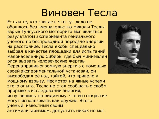 Виновен Тесла Есть и те, кто считает, что тут дело не обошлось без вмешательства Николы Теслы: взрыв Тунгусского метеорита мог являться результатом эксперимента гениального учёного по беспроводной передаче энергии на расстояние. Тесла якобы специально выбрал в качестве площадки для испытаний малонаселённую Сибирь, где был минимален риск вызвать человеческие жертвы. Перенаправив огромную энергию с помощью своей экспериментальной установки, он высвободил её над тайгой, что привело к мощному взрыву. Несмотря на явные успехи этого опыта, Тесла не стал сообщать о своём прорыве в исследовании энергии, испугавшись, по-видимому, что его открытие могут использовать как оружие. Этого ученый, известный своим антимилитаризмом, допустить никак не мог. 