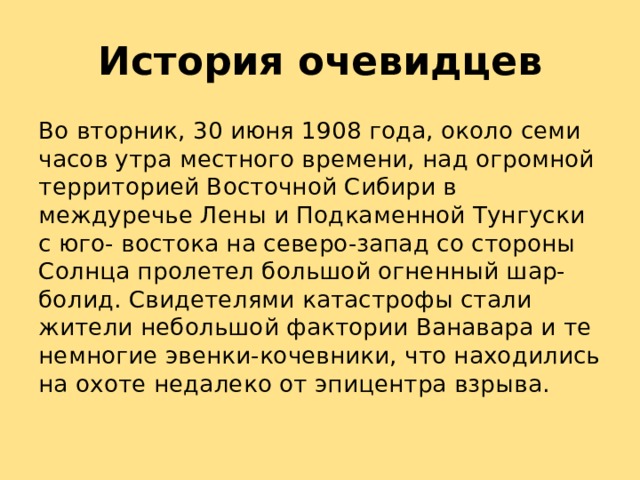 История очевидцев Во вторник, 30 июня 1908 года, около семи часов утра местного времени, над огромной территорией Восточной Сибири в междуречье Лены и Подкаменной Тунгуски с юго- востока на северо-запад со стороны Солнца пролетел большой огненный шар- болид. Свидетелями катастрофы стали жители небольшой фактории Ванавара и те немногие эвенки-кочевники, что находились на охоте недалеко от эпицентра взрыва. 