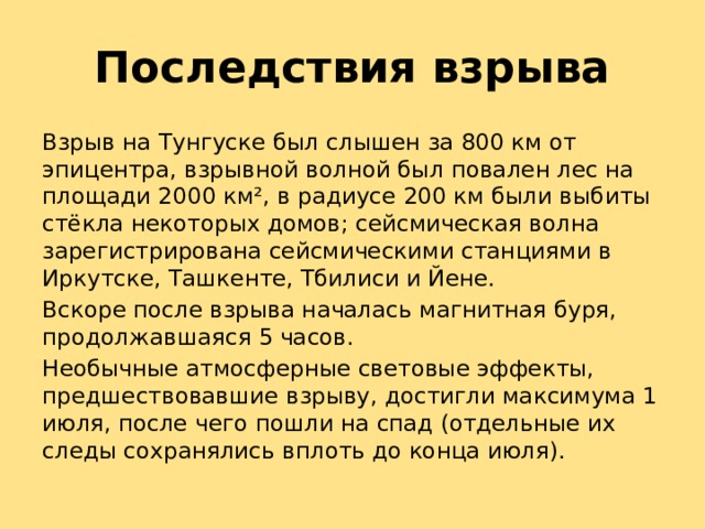 Последствия взрыва Взрыв на Тунгуске был слышен за 800 км от эпицентра, взрывной волной был повален лес на площади 2000 км², в радиусе 200 км были выбиты стёкла некоторых домов; сейсмическая волна зарегистрирована сейсмическими станциями в Иркутске, Ташкенте, Тбилиси и Йене. Вскоре после взрыва началась магнитная буря, продолжавшаяся 5 часов. Необычные атмосферные световые эффекты, предшествовавшие взрыву, достигли максимума 1 июля, после чего пошли на спад (отдельные их следы сохранялись вплоть до конца июля). 