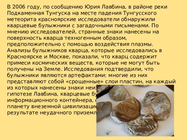 В 2006 году, по сообщению Юрия Лавбина, в районе реки Подкаменная Тунгуска на месте падения Тунгусского метеорита красноярские исследователи обнаружили кварцевые булыжники с загадочными письменами. По мнению исследователей, странные знаки нанесены на поверхность кварца техногенным образом, предположительно с помощью воздействия плазмы. Анализы булыжников кварца, которые исследовались в Красноярске и Москве, показали, что кварц содержит примеси космических веществ, которые не могут быть получены на Земле. Исследования подтвердили, что булыжники являются артефактами: многие из них представляют собой «срощенные» слои пластин, на каждый из которых нанесены знаки неизвестного алфавита. По гипотезе Лавбина, кварцевые булыжники ‑ осколки информационного контейнера, отправленного на нашу планету внеземной цивилизацией и взорвавшегося в результате неудачного приземления. 