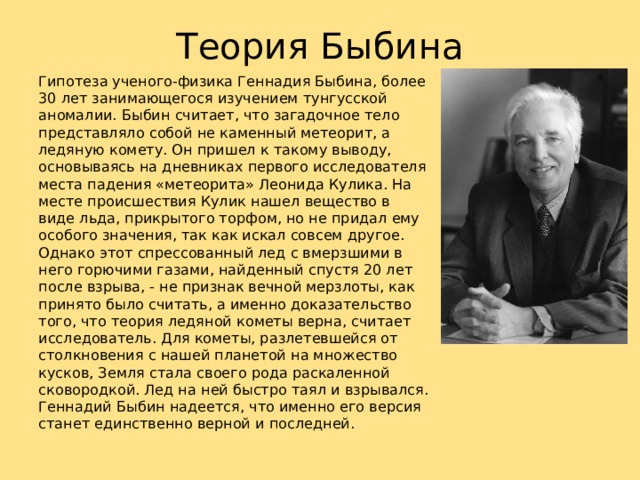 Теория Быбина Гипотеза ученого‑физика Геннадия Быбина, более 30 лет занимающегося изучением тунгусской аномалии. Быбин считает, что загадочное тело представляло собой не каменный метеорит, а ледяную комету. Он пришел к такому выводу, основываясь на дневниках первого исследователя места падения «метеорита» Леонида Кулика. На месте происшествия Кулик нашел вещество в виде льда, прикрытого торфом, но не придал ему особого значения, так как искал совсем другое. Однако этот спрессованный лед с вмерзшими в него горючими газами, найденный спустя 20 лет после взрыва, ‑ не признак вечной мерзлоты, как принято было считать, а именно доказательство того, что теория ледяной кометы верна, считает исследователь. Для кометы, разлетевшейся от столкновения с нашей планетой на множество кусков, Земля стала своего рода раскаленной сковородкой. Лед на ней быстро таял и взрывался. Геннадий Быбин надеется, что именно его версия станет единственно верной и последней. 