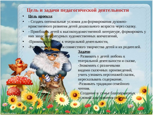Цель и задачи педагогической деятельности Цель   проекта : - Создать оптимальные условия для формирования духовно- нравственного развития детей дошкольного возраста через сказку. - Приобщать детей к высокохудожественной литературе, формировать у них запас литературных художественных впечатлений, -Прививать интерес к театральной деятельности, -Раскрывать ценности совместного творчества детей и их родителей. Задачи : - Развивать у детей любовь к театральной деятельности и сказке, -Знакомить с различными видами сказочных произведений, учить узнавать персонажей сказок, пересказывать содержание, -Развивать традиции семейного чтения. - Создание в семье благоприятных условий для развития ребенка .   