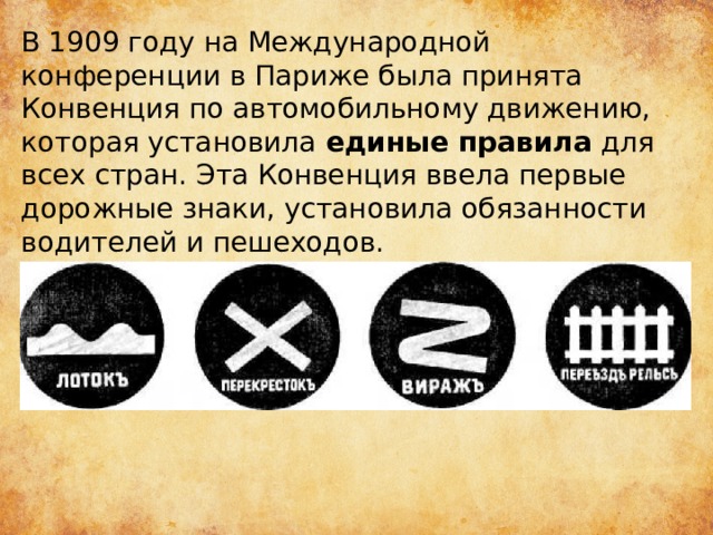 В 1909 году на Международной конференции в Париже была принята Конвенция по автомобильному движению, которая установила  единые правила  для всех стран. Эта Конвенция ввела первые дорожные знаки, установила обязанности водителей и пешеходов. 