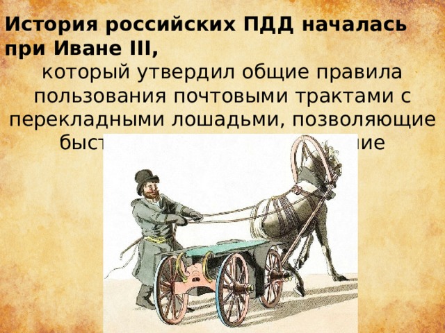 История российских ПДД началась при Иване III,   который утвердил общие правила пользования почтовыми трактами с перекладными лошадьми, позволяющие быстро преодолевать большие расстояния. 