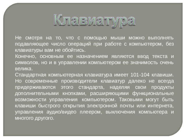 Не смотря на то, что с помощью мыши можно выполнять подавляющее число операций при работе с компьютером, без клавиатуры вам не обойтись. Конечно, основным ее назначением являются ввод текста и символов, но и в управлении компьютером ее значимость очень велика. Стандартная компьютерная клавиатура имеет 101-104 клавиши. Но современные производители клавиатур далеко не всегда придерживаются этого стандарта, наделяя свои продукты дополнительными кнопками, расширяющими функциональные возможности управления  компьютером. Таковыми могут быть клавиши быстрого открытия электронной почты или интернета, управления аудио/видео плеером, выключения компьютера и многого другого. 