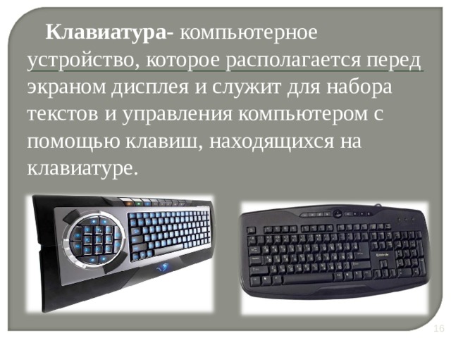 Клавиатура- компьютерное устройство, которое располагается перед экраном дисплея и служит для набора текстов и управления компьютером с помощью клавиш, находящихся на клавиатуре. В настоящее время клавиатура является основным устройством ввода информации в PC , несмотря на сильную конкуренцию со стороны мыши. Ее главенствующее положение навряд ли изменится до тех пор, пока не будет создана надежная и недорогая система распознавания человеческой речи. 10 10 