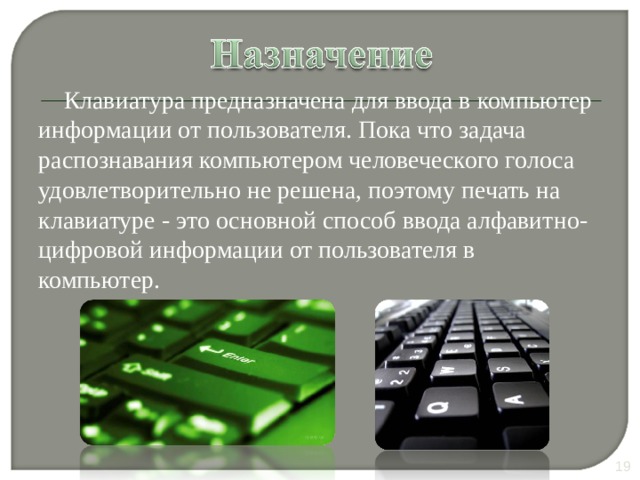 Клавиатура предназначена для ввода в компьютер информации от пользователя. Пока что задача распознавания компьютером человеческого голоса удовлетворительно не решена, поэтому печать на клавиатуре - это основной способ ввода алфавитно-цифровой информации от пользователя в компьютер. 10 