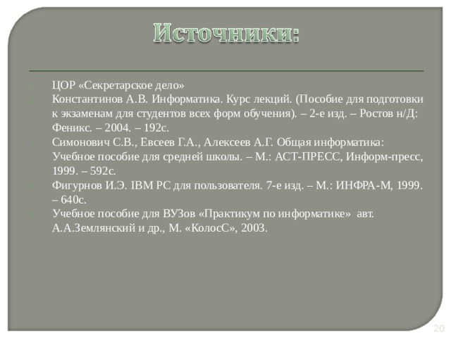 ЦОР «Секретарское дело» Константинов А.В. Информатика. Курс лекций. (Пособие для подготовки к экзаменам для студентов всех форм обучения). – 2-е изд. – Ростов н/Д: Феникс. – 2004. – 192с. Симонович С.В., Евсеев Г.А., Алексеев А.Г. Общая информатика: Учебное пособие для средней школы. – М.: АСТ-ПРЕСС, Информ-пресс, 1999. – 592с. Фигурнов И.Э. IBM PC для пользователя. 7-е изд. – М.: ИНФРА-М, 1999. – 640с. Учебное пособие для ВУЗов «Практикум по информатике» авт. А.А.Землянский и др., М. «КолосС», 2003. 10 