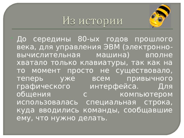 До середины 80-ых годов прошлого века, для управления ЭВМ (электронно-вычислительная машина) вполне хватало только клавиатуры, так как на то момент просто не существовало, теперь уже всем привычного графического интерфейса. Для общения с компьютером использовалась специальная строка, куда вводились команды, сообщавшие ему, что нужно делать. 