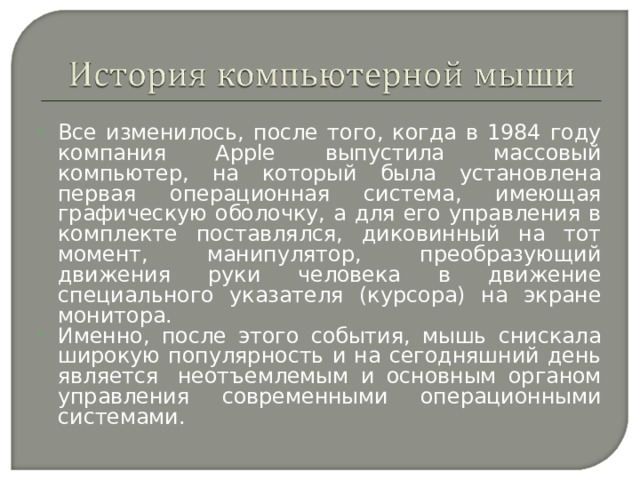 Все изменилось, после того, когда в 1984 году компания Apple выпустила массовый компьютер, на который была установлена первая операционная система, имеющая графическую оболочку, а для его управления в комплекте поставлялся, диковинный на тот момент, манипулятор, преобразующий движения руки человека в движение специального указателя (курсора) на экране монитора. Именно, после этого события, мышь снискала широкую популярность и на сегодняшний день является  неотъемлемым и основным органом управления современными операционными системами. 