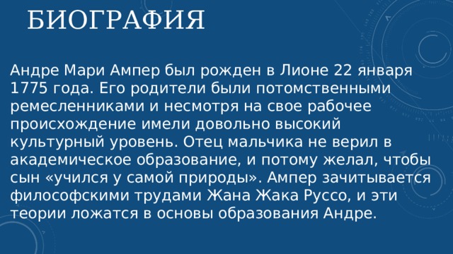 Биография Андре Мари Ампер был рожден в Лионе 22 января 1775 года. Его родители были потомственными ремесленниками и несмотря на свое рабочее происхождение имели довольно высокий культурный уровень. Отец мальчика не верил в академическое образование, и потому желал, чтобы сын «учился у самой природы». Ампер зачитывается философскими трудами Жана Жака Руссо, и эти теории ложатся в основы образования Андре.    