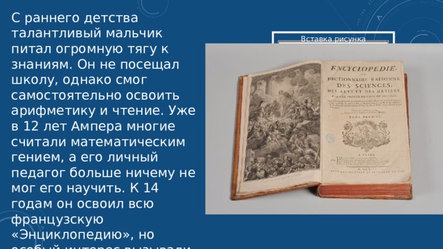 С раннего детства талантливый мальчик питал огромную тягу к знаниям. Он не посещал школу, однако смог самостоятельно освоить арифметику и чтение. Уже в 12 лет Ампера многие считали математическим гением, а его личный педагог больше ничему не мог его научить. К 14 годам он освоил всю французскую «Энциклопедию», но особый интерес вызывали физические явления.  Вставка рисунка 