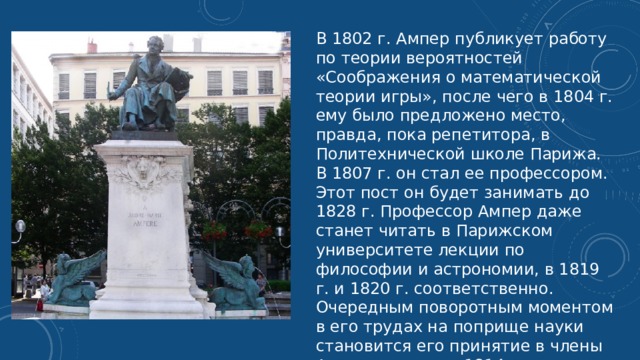 В 1802 г. Ампер публикует работу по теории вероятностей «Соображения о математической теории игры», после чего в 1804 г. ему было предложено место, правда, пока репетитора, в Политехнической школе Парижа. В 1807 г. он стал ее профессором. Этот пост он будет занимать до 1828 г. Профессор Ампер даже станет читать в Парижском университете лекции по философии и астрономии, в 1819 г. и 1820 г. соответственно. Очередным поворотным моментом в его трудах на поприще науки становится его принятие в члены Академии наук в 1814 г. 