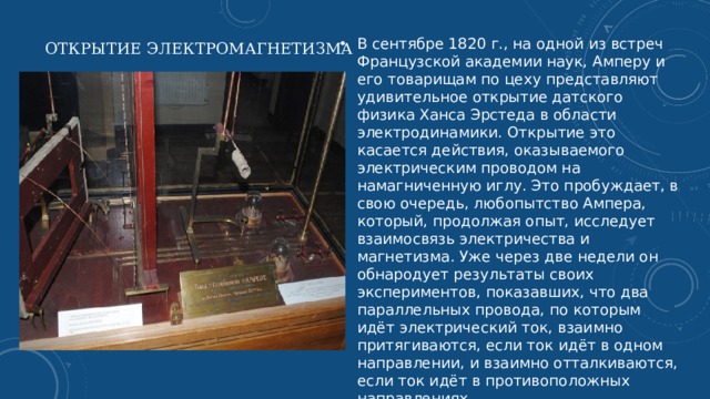 Открытие электромагнетизма   В сентябре 1820 г., на одной из встреч Французской академии наук, Амперу и его товарищам по цеху представляют удивительное открытие датского физика Ханса Эрстеда в области электродинамики. Открытие это касается действия, оказываемого электрическим проводом на намагниченную иглу. Это пробуждает, в свою очередь, любопытство Ампера, который, продолжая опыт, исследует взаимосвязь электричества и магнетизма. Уже через две недели он обнародует результаты своих экспериментов, показавших, что два параллельных провода, по которым идёт электрический ток, взаимно притягиваются, если ток идёт в одном направлении, и взаимно отталкиваются, если ток идёт в противоположных направлениях.   