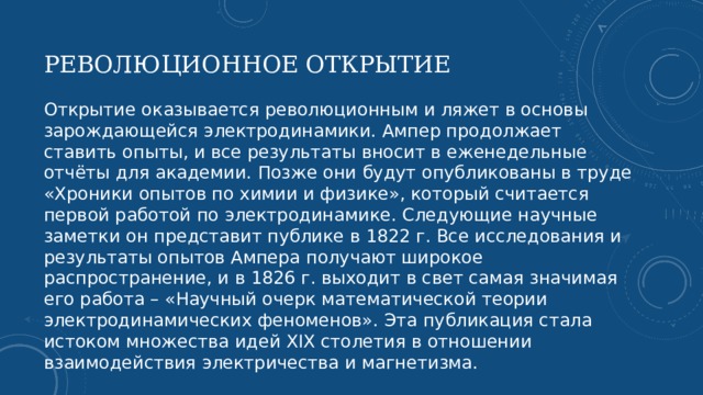 РЕВОЛЮЦИОННОЕ ОТКРЫТИЕ Открытие оказывается революционным и ляжет в основы зарождающейся электродинамики. Ампер продолжает ставить опыты, и все результаты вносит в еженедельные отчёты для академии. Позже они будут опубликованы в труде «Хроники опытов по химии и физике», который считается первой работой по электродинамике. Следующие научные заметки он представит публике в 1822 г. Все исследования и результаты опытов Ампера получают широкое распространение, и в 1826 г. выходит в свет самая значимая его работа – «Научный очерк математической теории электродинамических феноменов». Эта публикация стала истоком множества идей XIX столетия в отношении взаимодействия электричества и магнетизма.   