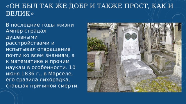 «Он был так же добр и также прост, как и велик» В последние годы жизни Ампер страдал душевными расстройствами и испытывал отвращение почти ко всем знаниям, а к математике и прочим наукам в особенности. 10 июня 1836 г., в Марселе, его сразила лихорадка, ставшая причиной смерти.   