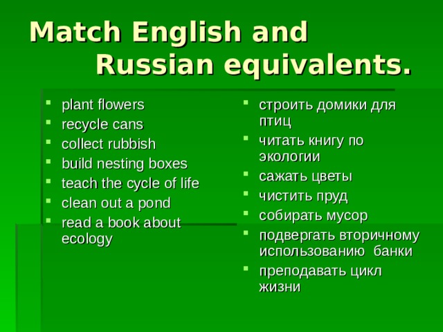 Match English and  Russian equivalents . plant flowers recycle cans collect rubbish build nesting boxes teach the cycle of life clean out a pond read a book about ecology строить домики для птиц читать книгу по экологии сажать цветы чистить пруд собирать мусор подвергать вторичному использованию банки преподавать цикл жизни 