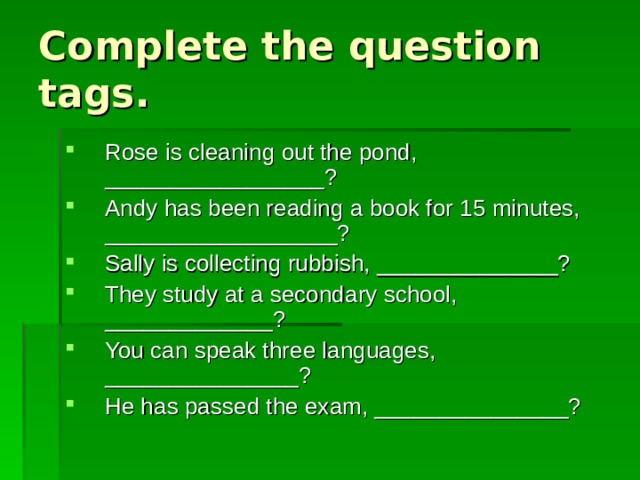 Complete the question tags. Rose is cleaning out the pond, _________________? Andy has been reading a book for 15 minutes, __________________? Sally is collecting rubbish, ______________? They study at a secondary school, _____________? You can speak three languages, _______________? He has passed the exam, _______________? 
