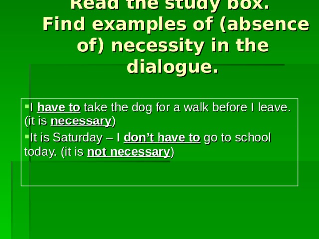 Read the study box.  Find examples of (absence of) necessity in the dialogue. I have to  take the dog for a walk before I leave. (it is  necessary ) It is Saturday – I don’t  have to  go to school today. (it is  not necessary ) 