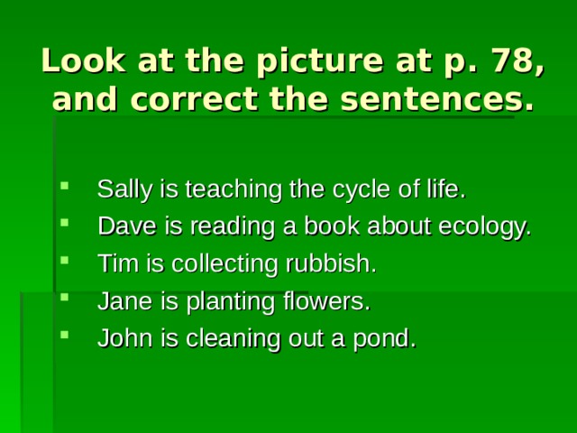 Look at the picture at p. 78, and correct the sentences. Sally is teaching the cycle of life. Dave is reading a book about ecology. Tim is collecting rubbish. Jane is planting flowers. John is cleaning out a pond. 